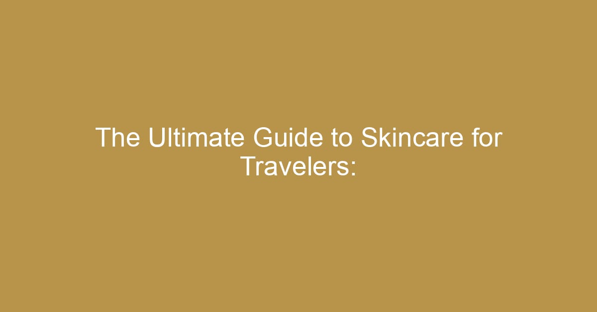 the ultimate guide to skincare for travelers